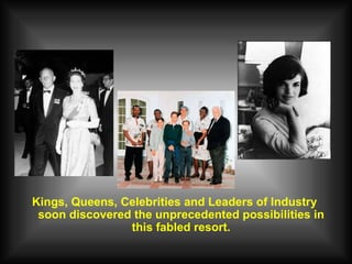 Kings, Queens, Celebrities and Leaders of Industry soon discovered the unprecedented possibilities in this fabled resort. 
