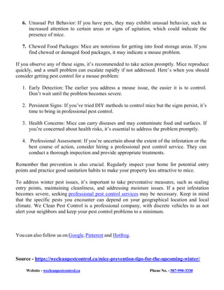Website - wecleanpestcontrol.ca Phone No. - 587-990-3330
6. Unusual Pet Behavior: If you have pets, they may exhibit unusual behavior, such as
increased attention to certain areas or signs of agitation, which could indicate the
presence of mice.
7. Chewed Food Packages: Mice are notorious for getting into food storage areas. If you
find chewed or damaged food packages, it may indicate a mouse problem.
If you observe any of these signs, it’s recommended to take action promptly. Mice reproduce
quickly, and a small problem can escalate rapidly if not addressed. Here’s when you should
consider getting pest control for a mouse problem:
1. Early Detection: The earlier you address a mouse issue, the easier it is to control.
Don’t wait until the problem becomes severe.
2. Persistent Signs: If you’ve tried DIY methods to control mice but the signs persist, it’s
time to bring in professional pest control.
3. Health Concerns: Mice can carry diseases and may contaminate food and surfaces. If
you’re concerned about health risks, it’s essential to address the problem promptly.
4. Professional Assessment: If you’re uncertain about the extent of the infestation or the
best course of action, consider hiring a professional pest control service. They can
conduct a thorough inspection and provide appropriate treatments.
Remember that prevention is also crucial. Regularly inspect your home for potential entry
points and practice good sanitation habits to make your property less attractive to mice.
To address winter pest issues, it’s important to take preventative measures, such as sealing
entry points, maintaining cleanliness, and addressing moisture issues. If a pest infestation
becomes severe, seeking professional pest control services may be necessary. Keep in mind
that the specific pests you encounter can depend on your geographical location and local
climate. We Clean Pest Control is a professional company, with discrete vehicles to as not
alert your neighbors and keep your pest control problems to a minimum.
You can also follow us on Google, Pinterest and Hotfrog.
Source - https://wecleanpestcontrol.ca/mice-prevention-tips-for-the-upcoming-winter/
 