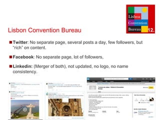 Lisbon Convention Bureau 
◼Twitter: No separate page, several posts a day, few followers, but 
“rich” on content. 
◼Facebook: No separate page, lot of followers, 
◼Linkedin: (Merger of both), not updated, no logo, no name 
consistency. 
12. 
 