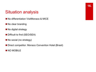 16. 
Situation analysis 
◼No differentiation VisitMonaco & MICE 
◼ No clear branding 
◼ No digital strategy 
◼ Difficult to find (SEO/SEA) 
◼ No social (no strategy) 
◼ Direct competitor: Monaco Convention Hotel (Brasil) 
◼NO MOBILE 
 