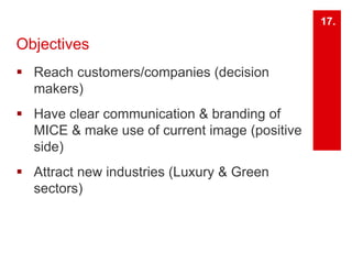 Objectives 
 Reach customers/companies (decision 
makers) 
 Have clear communication & branding of 
MICE & make use of current image (positive 
side) 
 Attract new industries (Luxury & Green 
sectors) 
17. 
 