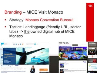 Branding – MICE Visit Monaco 
 Strategy: Monaco Convention Bureau! 
 Tactics: Landingpage (friendly URL, sector 
tabs) => the owned digital hub of MICE 
Monaco 
19. 
 