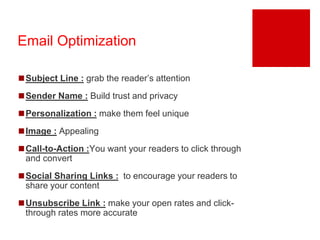 Email Optimization 
◼Subject Line : grab the reader’s attention 
◼Sender Name : Build trust and privacy 
◼Personalization : make them feel unique 
◼Image : Appealing 
◼Call-to-Action :You want your readers to click through 
and convert 
◼Social Sharing Links : to encourage your readers to 
share your content 
◼Unsubscribe Link : make your open rates and click-through 
rates more accurate 
 