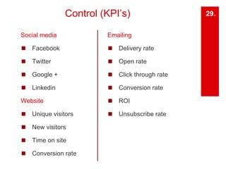 Control (KPI’s) 
Social media 
◼ Facebook 
◼ Twitter 
◼ Google + 
◼ Linkedin 
Website 
◼ Unique visitors 
◼ New visitors 
◼ Time on site 
◼ Conversion rate 
29. 
Emailing 
◼ Delivery rate 
◼ Open rate 
◼ Click through rate 
◼ Conversion rate 
◼ ROI 
◼ Unsubscribe rate 
 