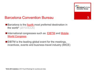 Barcelona Convention Bureau 
◼Barcelona is the fourth most preferred destination in 
the world* (2013-ICCA) 
◼International congresses such as: EIBTM and Mobile 
World Congress. 
◼EIBTM is the leading global event for the meetings, 
incentives, events and business travel industry (MICE) 
3. 
*ICCA 2013 statistics: 2013 Top 20 Rankings for countries and cities 
 