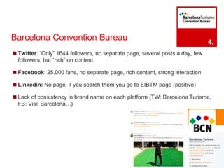 Barcelona Convention Bureau 
◼Twitter: “Only” 1644 followers, no separate page, several posts a day, few 
followers, but “rich” on content. 
◼Facebook: 25.000 fans, no separate page, rich content, strong interaction 
◼ Linkedin: No page, if you search them you go to EIBTM page (positive) 
◼ Lack of consistency in brand name on each platform {TW: Barcelona Turisme, 
FB: Visit Barcelona…} 
4. 
 