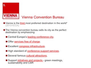 Vienna Convention Bureau 
◼Vienna is the third most preferred destination in the world* 
(2013-ICCA) 
◼The Vienna convention bureau sells its city as the perfect 
destination by emphasizing: 
◼ Central Europe’s leading conference city. 
◼ Offer services free of charge. 
◼Excellent congress infrastructure. 
◼ High standard of conference support services. 
◼Several famous cultural attractions. 
◼ Support initiatives and projects - green meetings, 
sustainability and CSR 
5. 
 
