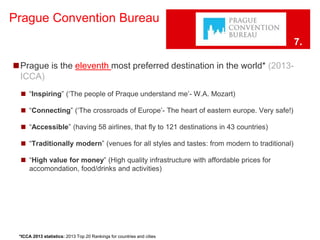 Prague Convention Bureau 
◼Prague is the eleventh most preferred destination in the world* (2013- 
ICCA) 
◼ “Inspiring” (‘The people of Praque understand me’- W.A. Mozart) 
◼ “Connecting” (‘The crossroads of Europe’- The heart of eastern europe. Very safe!) 
◼ “Accessible” (having 58 airlines, that fly to 121 destinations in 43 countries) 
◼ “Traditionally modern” (venues for all styles and tastes: from modern to traditional) 
◼ “High value for money” (High quality infrastructure with affordable prices for 
accomondation, food/drinks and activities) 
*ICCA 2013 statistics: 2013 Top 20 Rankings for countries and cities 
7. 
 