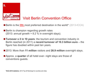 Visit Berlin Convention Office 
9. 
◼Berlin is the fifth most preferred destination in the world* (2013-ICCA) 
◼Berlin is champion regarding growth rates 
(2013: annual growth + 8.2 % in overnight stays). 
◼Turnover x 2 in 10 years: the tourism and convention industry in 
Berlin reached (in 2011) a record turnover of 10.3 billion euro – the 
figure has doubled within past ten years. 
◼2013: More than 11 million visitors and 26.9 million overnight stays. 
◼Approx. a quarter of all hotel over- night stays are those of 
conventions guests. 
*ICCA 2013 statistics: 2013 Top 20 Rankings for countries and cities 
 