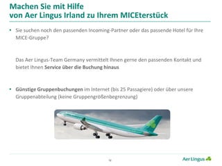 12
Machen Sie mit Hilfe
von Aer Lingus Irland zu Ihrem MICEterstück
• Sie suchen noch den passenden Incoming-Partner oder das passende Hotel für Ihre
MICE-Gruppe?
Das Aer Lingus-Team Germany vermittelt Ihnen gerne den passenden Kontakt und
bietet Ihnen Service über die Buchung hinaus
• Günstige Gruppenbuchungen im Internet (bis 25 Passagiere) oder über unsere
Gruppenabteilung (keine Gruppengrößenbegrenzung)
 