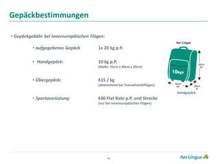 14
Gepäckbestimmungen
• Gepäckgebühr bei innereuropäischen Flügen:
• aufgegebenes Gepäck 1x 20 kg p.P.
• Handgepäck: 10 kg p.P.
(Maße: 55cm x 40cm x 20cm)
• Übergepäck: €15 / kg
(abweichend bei Transatlantikflügen)
• Sportausrüstung: €40 Flat Rate p.P. und Strecke
(nur bei innereuropäischen Flügen)
Handgepäck
 