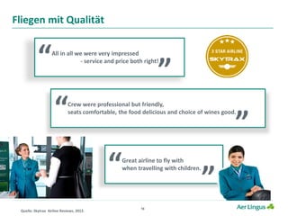16
Fliegen mit Qualität
All in all we were very impressed
- service and price both right!
“ ”
Great airline to fly with
when travelling with children.
“ ”
Crew were professional but friendly,
seats comfortable, the food delicious and choice of wines good.
“ ”
Quelle: Skytrax Airline Reviews, 2012.
 