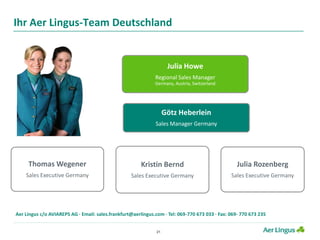21
Ihr Aer Lingus-Team Deutschland
Julia Howe
Regional Sales Manager
Germany, Austria, Switzerland
Götz Heberlein
Sales Manager Germany
Thomas Wegener
Sales Executive Germany
Julia Rozenberg
Sales Executive Germany
Kristin Bernd
Sales Executive Germany
Aer Lingus c/o AVIAREPS AG · Email: sales.frankfurt@aerlingus.com · Tel: 069-770 673 033 · Fax: 069- 770 673 235
 