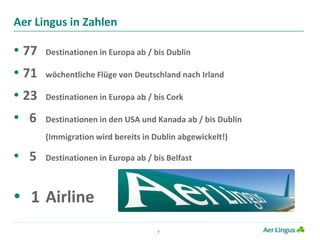 7
Aer Lingus in Zahlen
• 77 Destinationen in Europa ab / bis Dublin
• 71 wöchentliche Flüge von Deutschland nach Irland
• 23 Destinationen in Europa ab / bis Cork
• 6 Destinationen in den USA und Kanada ab / bis Dublin
(Immigration wird bereits in Dublin abgewickelt!)
• 5 Destinationen in Europa ab / bis Belfast
• 1 Airline
 