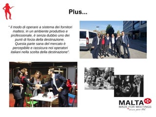Plus...
“ il modo di operare a sistema dei fornitori
maltesi, in un ambiente produttivo e
professionale, è senza dubbio uno dei
punti di forza della destinazione.
Questa parte sana del mercato è
percepibile e rassicura noi operatori
italiani nella scelta della destinazione”.
 