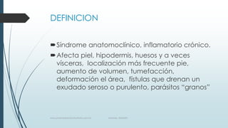 DEFINICION
Síndrome anatomoclínico, inflamatorio crónico.
Afecta piel, hipodermis, huesos y a veces
vísceras, localización más frecuente pie,
aumento de volumen, tumefacción,
deformación el área, fístulas que drenan un
exudado seroso o purulento, parásitos “granos”
www.pharmedsolutionsinstitute.com.mx Informes. 36246001
 