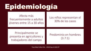 Afecta más
frecuentemente a adultos
jóvenes entre 15 a 30 años
Los niños representan el
30% de los casos
Principalmente se
presenta en agricultores y
trabajadores del campo
Predominio en hombres
(3.7:1)
Trop Med Infect Dis . 2018 Sep 4;3(3):97
 