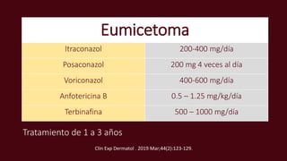 Eumicetoma
Itraconazol 200-400 mg/día
Posaconazol 200 mg 4 veces al día
Voriconazol 400-600 mg/día
Anfotericina B 0.5 – 1.25 mg/kg/día
Terbinafina 500 – 1000 mg/día
Tratamiento de 1 a 3 años
Clin Exp Dermatol . 2019 Mar;44(2):123-129.
 