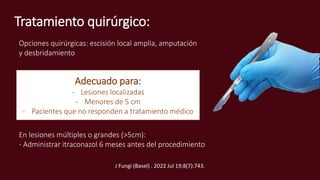 Tratamiento quirúrgico:
Adecuado para:
- Lesiones localizadas
- Menores de 5 cm
- Pacientes que no responden a tratamiento médico
En lesiones múltiples o grandes (>5cm):
- Administrar itraconazol 6 meses antes del procedimiento
Opciones quirúrgicas: escisión local amplia, amputación
y desbridamiento
J Fungi (Basel) . 2022 Jul 19;8(7):743.
 