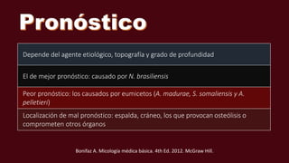 Bonifaz A. Micología médica básica. 4th Ed. 2012. McGraw Hill.
Depende del agente etiológico, topografía y grado de profundidad
El de mejor pronóstico: causado por N. brasiliensis
Peor pronóstico: los causados por eumicetos (A. madurae, S. somaliensis y A.
pelletieri)
Localización de mal pronóstico: espalda, cráneo, los que provocan osteólisis o
comprometen otros órganos
 