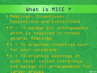 What is MICE ?
• Meetings, Incentives,
Conventions and Exhibitions
• M - To manage all arrangements
which is required in normal
general Meetings
• I - To organize incentive tour
for your corporate
• C - To organize meetings of
wide level called conference
and manage all arrangements for
larger groups