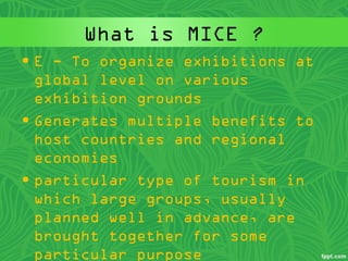 What is MICE ?
• E - To organize exhibitions at
global level on various
exhibition grounds
• Generates multiple benefits to
host countries and regional
economies
• particular type of tourism in
which large groups, usually
planned well in advance, are
brought together for some
particular purpose
