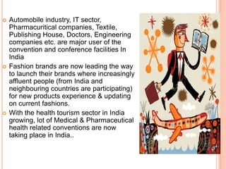    Automobile industry, IT sector,
    Pharmacuritical companies, Textile,
    Publishing House, Doctors, Engineering
    companies etc. are major user of the
    convention and conference facilities In
    India
   Fashion brands are now leading the way
    to launch their brands where increasingly
    affluent people (from India and
    neighbouring countries are participating)
    for new products experience & updating
    on current fashions.
   With the health tourism sector in India
    growing, lot of Medical & Pharmaceutical
    health related conventions are now
    taking place in India..
 