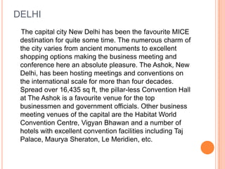 DELHI
 The capital city New Delhi has been the favourite MICE
 destination for quite some time. The numerous charm of
 the city varies from ancient monuments to excellent
 shopping options making the business meeting and
 conference here an absolute pleasure. The Ashok, New
 Delhi, has been hosting meetings and conventions on
 the international scale for more than four decades.
 Spread over 16,435 sq ft, the pillar-less Convention Hall
 at The Ashok is a favourite venue for the top
 businessmen and government officials. Other business
 meeting venues of the capital are the Habitat World
 Convention Centre, Vigyan Bhawan and a number of
 hotels with excellent convention facilities including Taj
 Palace, Maurya Sheraton, Le Meridien, etc.
 