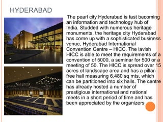 HYDERABAD
            The pearl city Hyderabad is fast becoming
            an information and technology hub of
            India. Studded with numerous heritage
            monuments, the heritage city Hyderabad
            has come up with a sophisticated business
            venue, Hyderabad International
            Convention Centre – HICC. The lavish
            HICC is able to meet the requirements of a
            convention of 5000, a seminar for 500 or a
            meeting of 50. The HICC is spread over 15
            acres of landscape area and has a pillar-
            free hall measuring 6,480 sq mts, which
            can be partitioned into six halls. The centre
            has already hosted a number of
            prestigious international and national
            meets in a short period of time and has
            been appreciated by the organizers
 
