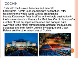 COCHIN
 Rich with the lustrous beaches and emerald
backwaters, Kerala is an ideal leisure destination. After
fascinating the whole world with its breathtaking
beauty, Kerala now finds itself as an inevitable destination in
the business tourism itinerary. Le Meridien, Cochin boasts of a
number of well equipped conference and banquet halls.
Ayurveda is the major attraction here amongst the business
delegates and their family. Jewish Synagogue and Dutch
Palace are the other attractions of Cochin.
 