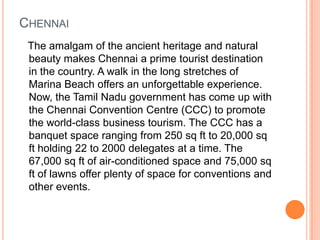 CHENNAI
 The amalgam of the ancient heritage and natural
 beauty makes Chennai a prime tourist destination
 in the country. A walk in the long stretches of
 Marina Beach offers an unforgettable experience.
 Now, the Tamil Nadu government has come up with
 the Chennai Convention Centre (CCC) to promote
 the world-class business tourism. The CCC has a
 banquet space ranging from 250 sq ft to 20,000 sq
 ft holding 22 to 2000 delegates at a time. The
 67,000 sq ft of air-conditioned space and 75,000 sq
 ft of lawns offer plenty of space for conventions and
 other events.
 