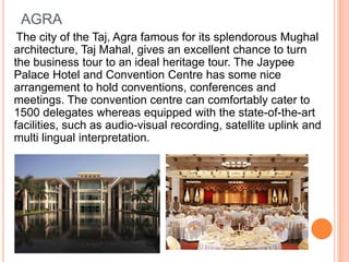 AGRA
 The city of the Taj, Agra famous for its splendorous Mughal
architecture, Taj Mahal, gives an excellent chance to turn
the business tour to an ideal heritage tour. The Jaypee
Palace Hotel and Convention Centre has some nice
arrangement to hold conventions, conferences and
meetings. The convention centre can comfortably cater to
1500 delegates whereas equipped with the state-of-the-art
facilities, such as audio-visual recording, satellite uplink and
multi lingual interpretation.
 