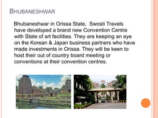 BHUBANESHWAR
 Bhubaneshwar in Orissa State, Swosti Travels
 have developed a brand new Convention Centre
 with State of art facilities. They are keeping an eye
 on the Korean & Japan business partners who have
 made investments in Orissa. They will be keen to
 host their out of country board meeting or
 conventions at their convention centres.
 