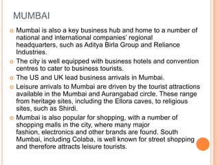 MUMBAI
   Mumbai is also a key business hub and home to a number of
    national and international companies’ regional
    headquarters, such as Aditya Birla Group and Reliance
    Industries.
   The city is well equipped with business hotels and convention
    centres to cater to business tourists.
   The US and UK lead business arrivals in Mumbai.
   Leisure arrivals to Mumbai are driven by the tourist attractions
    available in the Mumbai and Aurangabad circle. These range
    from heritage sites, including the Ellora caves, to religious
    sites, such as Shirdi.
   Mumbai is also popular for shopping, with a number of
    shopping malls in the city, where many major
    fashion, electronics and other brands are found. South
    Mumbai, including Colaba, is well known for street shopping
    and therefore attracts leisure tourists.
 