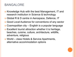 BANGALORE

 Knowledge Hub with the best Management, IT and
  research institution in Science & technology
 Global R & D centre in Aerospace, Defence, IT

 Good Local Audience for conventions of any sector

 Cosmopolitan city – English is a popular language

 Excellent tourist attraction whether it is heritage,
  beaches, cuisine, culture, architecture, wildlife,
  adventure, religious
 World – class Hotels & Service Apartments,
  alternative accommodation options
 