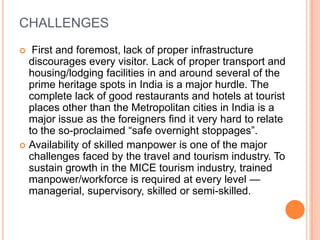 CHALLENGES
  First and foremost, lack of proper infrastructure
  discourages every visitor. Lack of proper transport and
  housing/lodging facilities in and around several of the
  prime heritage spots in India is a major hurdle. The
  complete lack of good restaurants and hotels at tourist
  places other than the Metropolitan cities in India is a
  major issue as the foreigners find it very hard to relate
  to the so-proclaimed ―safe overnight stoppages‖.
 Availability of skilled manpower is one of the major
  challenges faced by the travel and tourism industry. To
  sustain growth in the MICE tourism industry, trained
  manpower/workforce is required at every level —
  managerial, supervisory, skilled or semi-skilled.
 