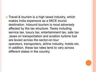    Travel & tourism is a high taxed industry, which
    makes India expensive as a MICE tourist
    destination. Inbound tourism is most adversely
    affected by the tax structure. Taxes including
    service tax, luxury tax, entertainment tax, sale tax
    ,taxes on transportation and aviation turbine fuel
    are levied across the sector-on tour
    operators, transporters, airline industry, hotels etc.
    In addition, these tax rates tend to vary across
    different states in the country.
 