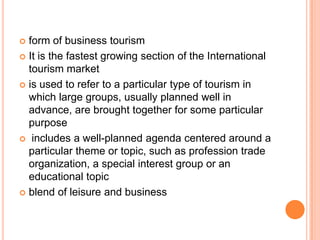  form of business tourism
 It is the fastest growing section of the International
  tourism market
 is used to refer to a particular type of tourism in
  which large groups, usually planned well in
  advance, are brought together for some particular
  purpose
 includes a well-planned agenda centered around a
  particular theme or topic, such as profession trade
  organization, a special interest group or an
  educational topic
 blend of leisure and business
 