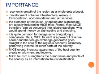 IMPORTANCE
    economic growth of the region as a whole gets a boost.
    development of better infrastructure, mainly in
    transportation, accommodation and air services.
   the elements of relaxation, shopping and sightseeing
    are usually included in MICE trips. Hence, most MICE
    travellers can be converted into leisure travellers who
    would spend money on sightseeing and shopping.
   it is quite common for delegates to bring along a
    companion. Thus, MICE tourism is a powerful revenue
    earner and the foreign exchange generated goes
    straight to the core of the region’s economy, ultimately
    generating income for other parts of the country.
   MICE events increase awareness of the host country,
    create employment and income.
   MICE tourism strengthens the brand value and profile of
    the country as an international tourist destination.
 