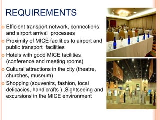 REQUIREMENTS
 Efficient transport network, connections
  and airport arrival processes
 Proximity of MICE facilities to airport and
  public transport facilities
 Hotels with good MICE facilities
  (conference and meeting rooms)
 Cultural attractions in the city (theatre,
  churches, museum)
 Shopping (souvenirs, fashion, local
  delicacies, handicrafts ) ,Sightseeing and
  excursions in the MICE environment
 