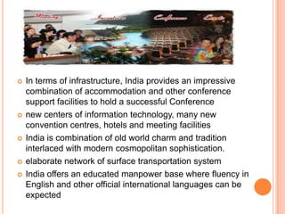    In terms of infrastructure, India provides an impressive
    combination of accommodation and other conference
    support facilities to hold a successful Conference
   new centers of information technology, many new
    convention centres, hotels and meeting facilities
   India is combination of old world charm and tradition
    interlaced with modern cosmopolitan sophistication.
   elaborate network of surface transportation system
   India offers an educated manpower base where fluency in
    English and other official international languages can be
    expected
 
