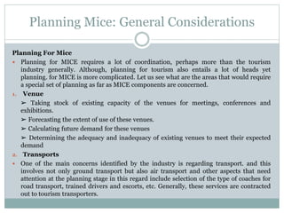 Planning Mice: General Considerations
Planning For Mice
 Planning for MICE requires a lot of coordination, perhaps more than the tourism
industry generally. Although, planning for tourism also entails a lot of heads yet
planning. for MICE is more complicated. Let us see what are the areas that would require
a special set of planning as far as MICE components are concerned.
1. Venue
➢ Taking stock of existing capacity of the venues for meetings, conferences and
exhibitions.
➢ Forecasting the extent of use of these venues.
➢ Calculating future demand for these venues
➢ Determining the adequacy and inadequacy of existing venues to meet their expected
demand
2. Transports
 One of the main concerns identified by the industry is regarding transport. and this
involves not only ground transport but also air transport and other aspects that need
attention at the planning stage in this regard include selection of the type of coaches for
road transport, trained drivers and escorts, etc. Generally, these services are contracted
out to tourism transporters.
 