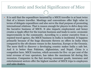 Economic and Social Significance of Mice
 It is said that the expenditure incurred by a MICE traveller is at least twice
that of a leisure traveller. Meetings and conventions offer high value in
terms of delegate expenditure and also serve the dual purpose of promoting
international relations. That is reason enough for players to delve deep into
the lucrative business of MICE. It also impacts employment and hence
creates a ripple effect for the tourism business and leads to socio- economic
improvements in the community. According to a senior executive from a
reputed travel agency, the MICE business in India is incidental. It happens
primarily because of the huge discounts thrown on offers in India when
compared to the oft-chosen venues in the Americas, Europe or the Oceania.
The mere thrill to discover a developing country makes India a safe bet.
And it is better than Pakistan, Afghanistan, and Nepal. China is a
competitor here. MICE tourism, which accounts for five -10 per cent of the
total revenue of tour operators, has taken the maximum hit during this
recession. Companies in the fast moving consumer goods, insurance and
entertainment sectors offer the highest number of MICE trips to employees
and sales dealers.
 