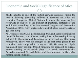 Economic and Social Significance of Mice
 MICE industry is one of the fastest growing segments within the
tourism industry generating millions in revenues for cities and
countries. Europe and United States still remain the major markets
worldwide in respect of the number of meetings, conferences and
exhibitions. According to the International Congress and Convention
Association (ICCA) 5,283 registered events took place in 2005, a rise of
479 over 2004.
 As we can see on ICCA’s global ranking, USA and Europe dominate in
the MICE business, with Vienna ranking first in the meeting industry
followed by Singapore and Barcelona in the second and third place
respectively. There were no changes in the first three places in the
countries’ table compared to 2004 as USA, Germany and Spain
maintained their position. United Kingdom has managed to surpass
France climbing to the fourth place. It is worth mentioning that
Australia remained 8th and Switzerland is a newcomer in the global
ranking taking 10th place.
 