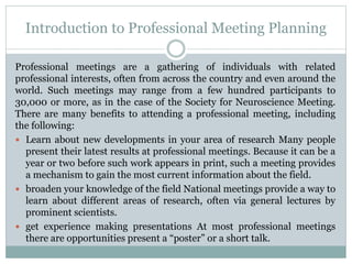Introduction to Professional Meeting Planning
Professional meetings are a gathering of individuals with related
professional interests, often from across the country and even around the
world. Such meetings may range from a few hundred participants to
30,000 or more, as in the case of the Society for Neuroscience Meeting.
There are many benefits to attending a professional meeting, including
the following:
 Learn about new developments in your area of research Many people
present their latest results at professional meetings. Because it can be a
year or two before such work appears in print, such a meeting provides
a mechanism to gain the most current information about the field.
 broaden your knowledge of the field National meetings provide a way to
learn about different areas of research, often via general lectures by
prominent scientists.
 get experience making presentations At most professional meetings
there are opportunities present a “poster” or a short talk.
 