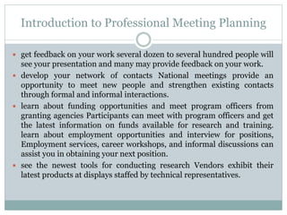 Introduction to Professional Meeting Planning
 get feedback on your work several dozen to several hundred people will
see your presentation and many may provide feedback on your work.
 develop your network of contacts National meetings provide an
opportunity to meet new people and strengthen existing contacts
through formal and informal interactions.
 learn about funding opportunities and meet program officers from
granting agencies Participants can meet with program officers and get
the latest information on funds available for research and training.
learn about employment opportunities and interview for positions,
Employment services, career workshops, and informal discussions can
assist you in obtaining your next position.
 see the newest tools for conducting research Vendors exhibit their
latest products at displays staffed by technical representatives.
 
