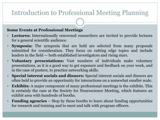 Introduction to Professional Meeting Planning
Some Events at Professional Meetings
 Lectures: Internationally renowned researchers are invited to provide lectures
for a general scientific audience.
 Symposia: The symposia that are held are selected from many proposals
submitted for consideration. They focus on cutting edge topics and include
leaders in the field — both established investigators and rising stars.
 Voluntary presentations: Vast numbers of individuals make voluntary
presentations, as it is a good way to get exposure and feedback on your work, and
in the case of posters, to practice networking skills.
 Special interest socials and dinners: Special interest socials and dinners are
often held to provide an opportunity for interactions on a somewhat smaller scale.
 Exhibits: A major component of many professional meetings is the exhibits. This
is certainly the case at the Society for Neuroscience Meeting, which features an
exhibit area with hundreds of booths.
 Funding agencies – Stop by these booths to learn about funding opportunities
for research and training and to meet and talk with program officers.
 