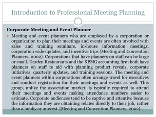 Introduction to Professional Meeting Planning
Corporate Meeting and Event Planner
 Meeting and event planners who are employed by a corporation or
organization to plan their meetings and events are often involved with
sales and training seminars, in-house information meetings,
corporation wide updates, and incentive trips (Meeting and Convention
Planners, 2002). Corporations that have planners on staff can be large
or small. Darden Restaurants and the KPMG accounting firm both have
planners on staff to aid with planning product reveals, corporate
initiatives, quarterly updates, and training sessions. The meeting and
event planners within corporations often arrange travel for executives
and conduct registration for their meetings and events as well. This
group, unlike the association market, is typically required to attend
their meetings and events making attendance numbers easier to
estimate. Corporate audiences tend to be captive and attentive because
the information they are obtaining relates directly to their job, rather
than a hobby or interest. (Meeting and Convention Planners, 2002).
 