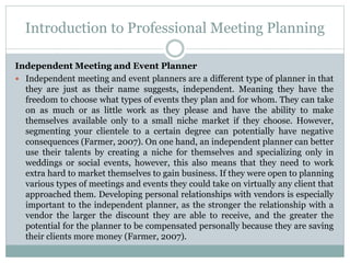 Introduction to Professional Meeting Planning
Independent Meeting and Event Planner
 Independent meeting and event planners are a different type of planner in that
they are just as their name suggests, independent. Meaning they have the
freedom to choose what types of events they plan and for whom. They can take
on as much or as little work as they please and have the ability to make
themselves available only to a small niche market if they choose. However,
segmenting your clientele to a certain degree can potentially have negative
consequences (Farmer, 2007). On one hand, an independent planner can better
use their talents by creating a niche for themselves and specializing only in
weddings or social events, however, this also means that they need to work
extra hard to market themselves to gain business. If they were open to planning
various types of meetings and events they could take on virtually any client that
approached them. Developing personal relationships with vendors is especially
important to the independent planner, as the stronger the relationship with a
vendor the larger the discount they are able to receive, and the greater the
potential for the planner to be compensated personally because they are saving
their clients more money (Farmer, 2007).
 