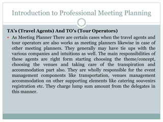 Introduction to Professional Meeting Planning
TA’s (Travel Agents) And TO’s (Tour Operators)
 As Meeting Planner There are certain cases when the travel agents and
tour operators are also works as meeting planners likewise in case of
other meeting planners. They generally may have tie ups with the
various companies and intuitions as well. The main responsibilities of
these agents are right form starting choosing the theme/concept,
choosing the venues and taking care of the transpiration and
accommodation part also. They are wholly responsible for the event
management components like transportation, venues management
accommodation on other supporting elements like catering souvenirs
registration etc. They charge lump sum amount from the delegates in
this manner.
 
